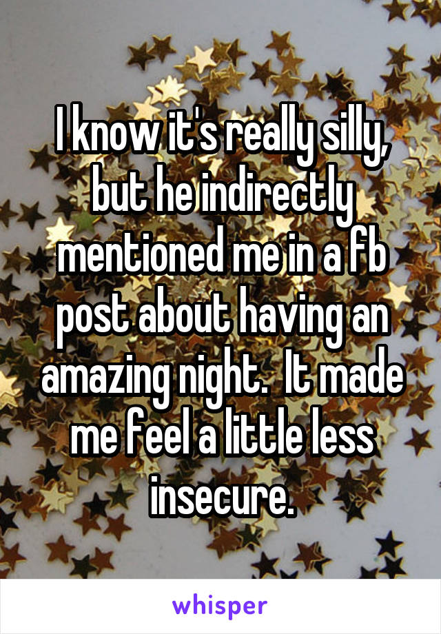 I know it's really silly, but he indirectly mentioned me in a fb post about having an amazing night.  It made me feel a little less insecure.
