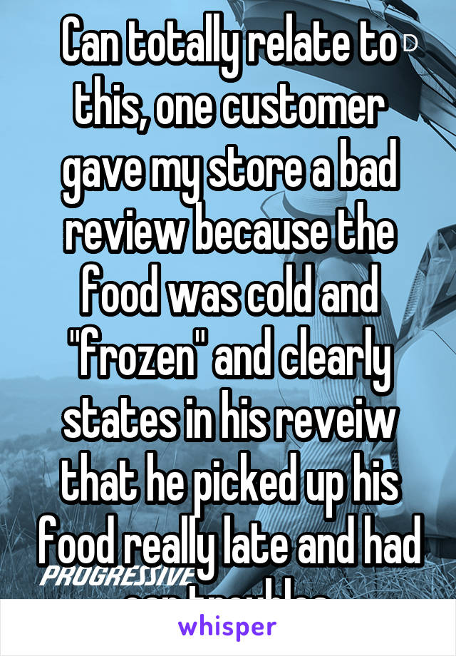 Can totally relate to this, one customer gave my store a bad review because the food was cold and "frozen" and clearly states in his reveiw that he picked up his food really late and had car troubles.