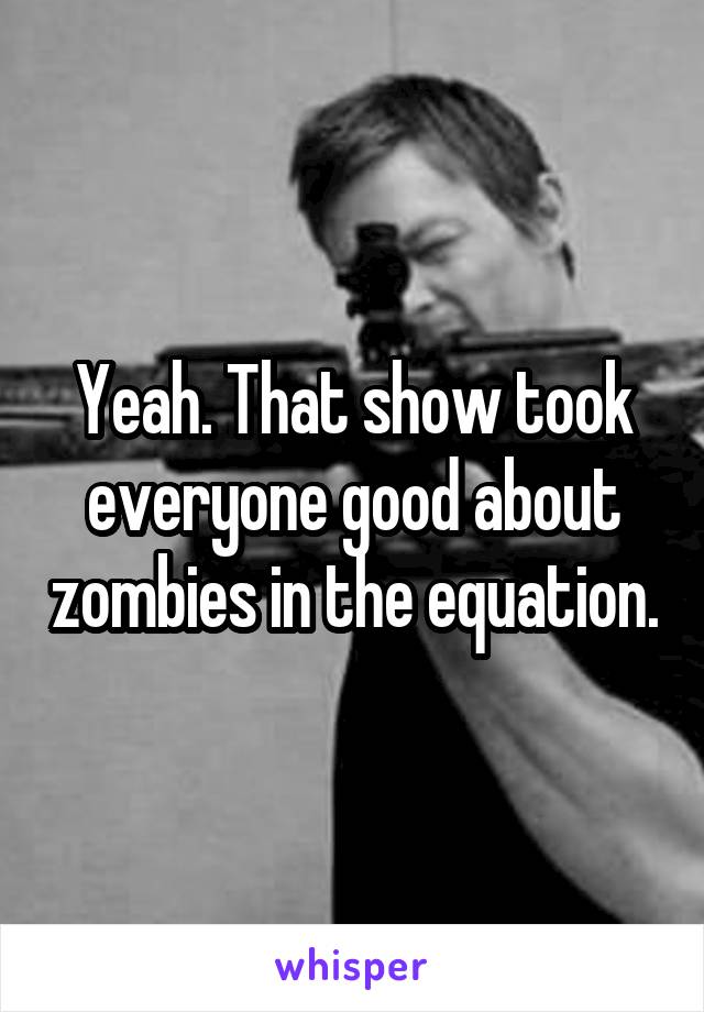 Yeah. That show took everyone good about zombies in the equation.