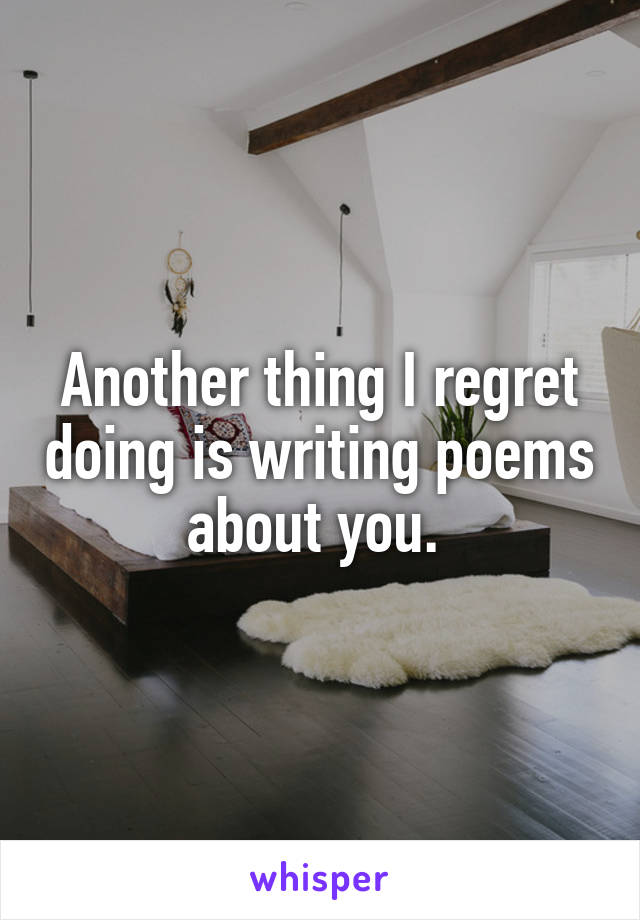 Another thing I regret doing is writing poems about you. 