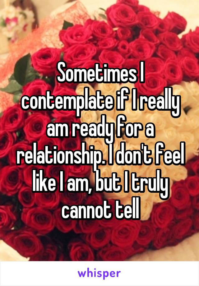 Sometimes I contemplate if I really am ready for a relationship. I don't feel like I am, but I truly cannot tell