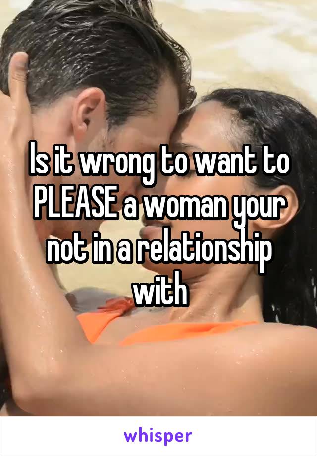 Is it wrong to want to PLEASE a woman your not in a relationship with