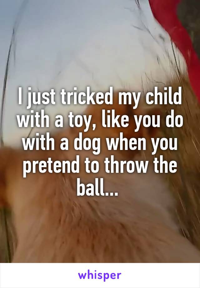 I just tricked my child with a toy, like you do with a dog when you pretend to throw the ball... 