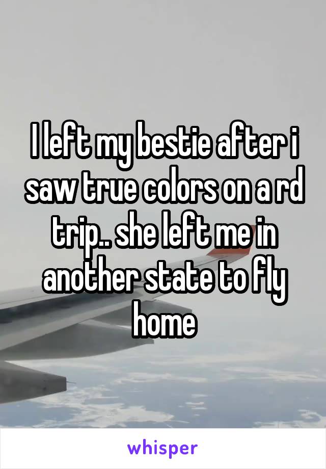 I left my bestie after i saw true colors on a rd trip.. she left me in another state to fly home