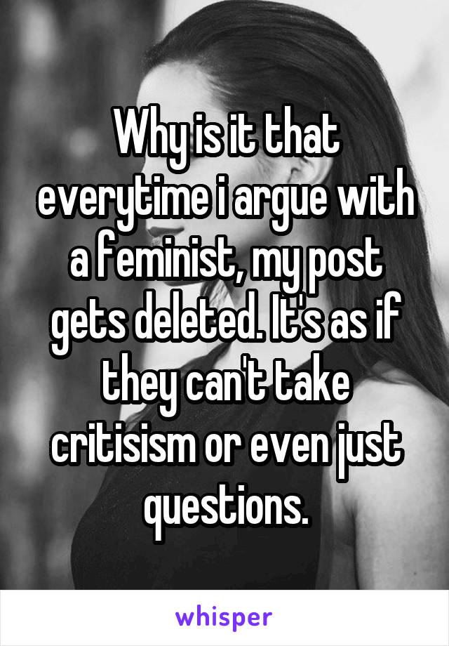 Why is it that everytime i argue with a feminist, my post gets deleted. It's as if they can't take critisism or even just questions.