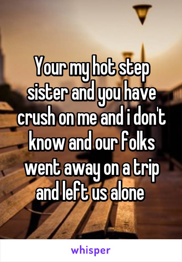 Your my hot step sister and you have crush on me and i don't know and our folks went away on a trip and left us alone 