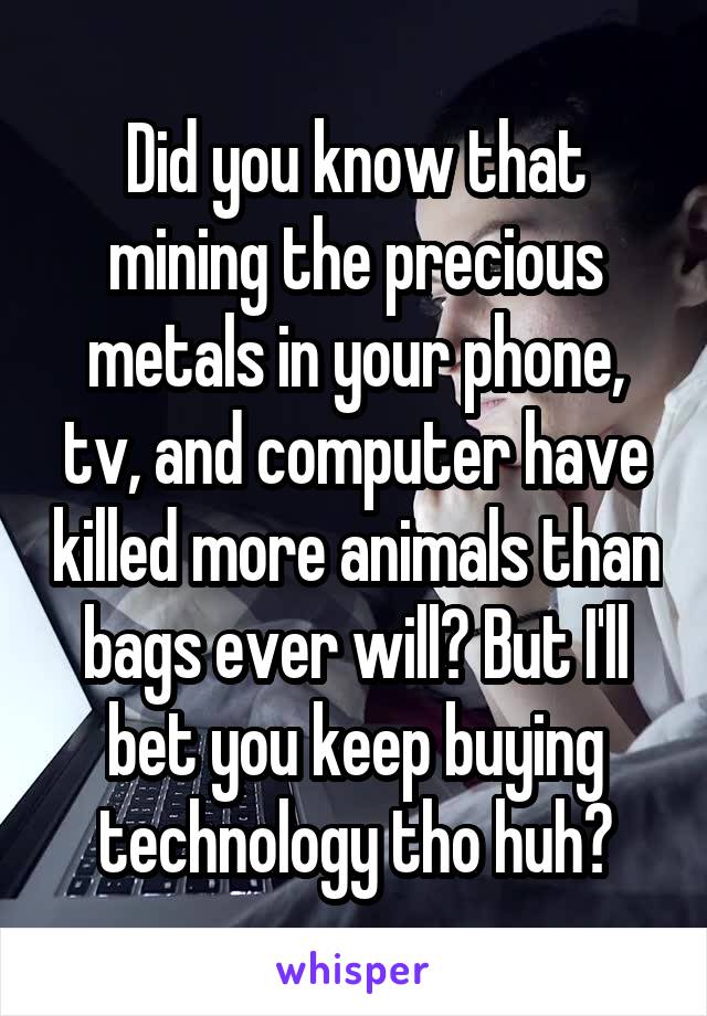 Did you know that mining the precious metals in your phone, tv, and computer have killed more animals than bags ever will? But I'll bet you keep buying technology tho huh?
