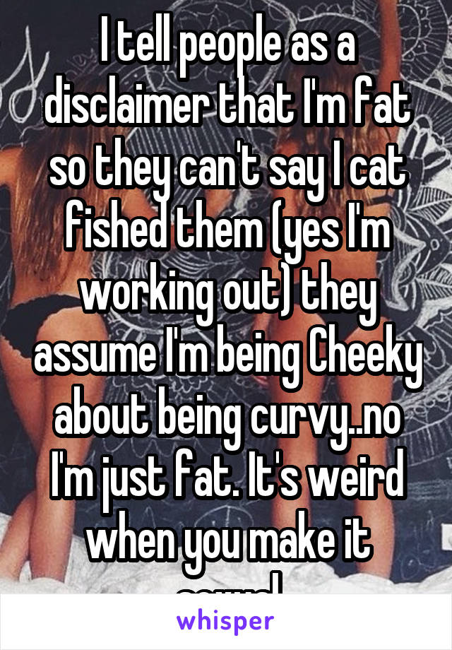 I tell people as a disclaimer that I'm fat so they can't say I cat fished them (yes I'm working out) they assume I'm being Cheeky about being curvy..no I'm just fat. It's weird when you make it sexual
