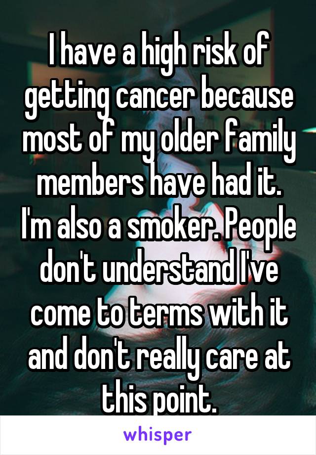I have a high risk of getting cancer because most of my older family members have had it. I'm also a smoker. People don't understand I've come to terms with it and don't really care at this point.