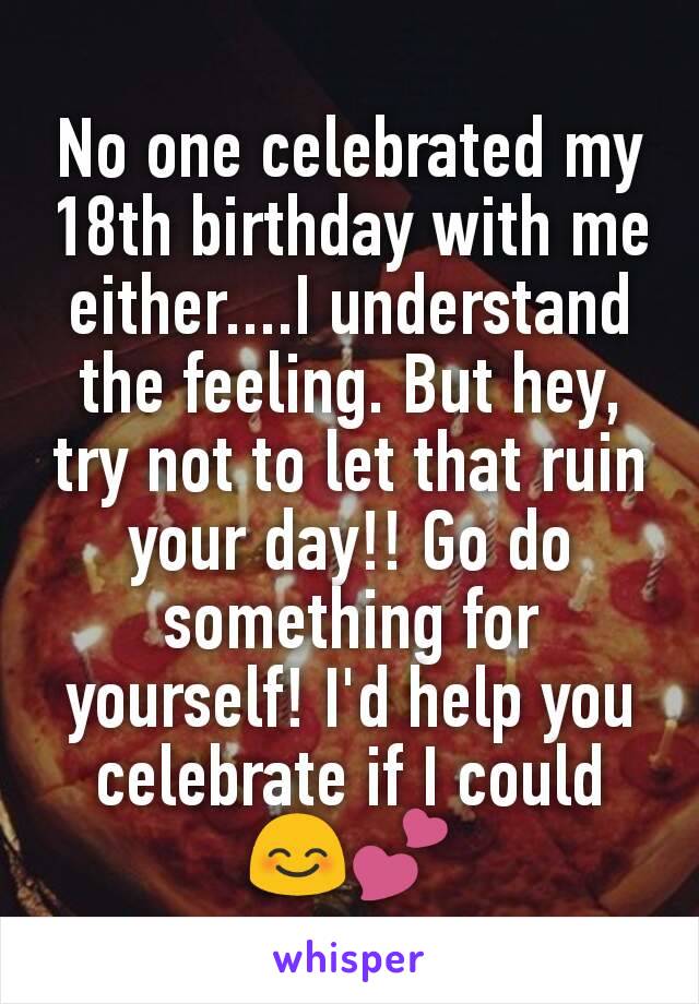 No one celebrated my 18th birthday with me either....I understand the feeling. But hey, try not to let that ruin your day!! Go do something for yourself! I'd help you celebrate if I could 😊💕