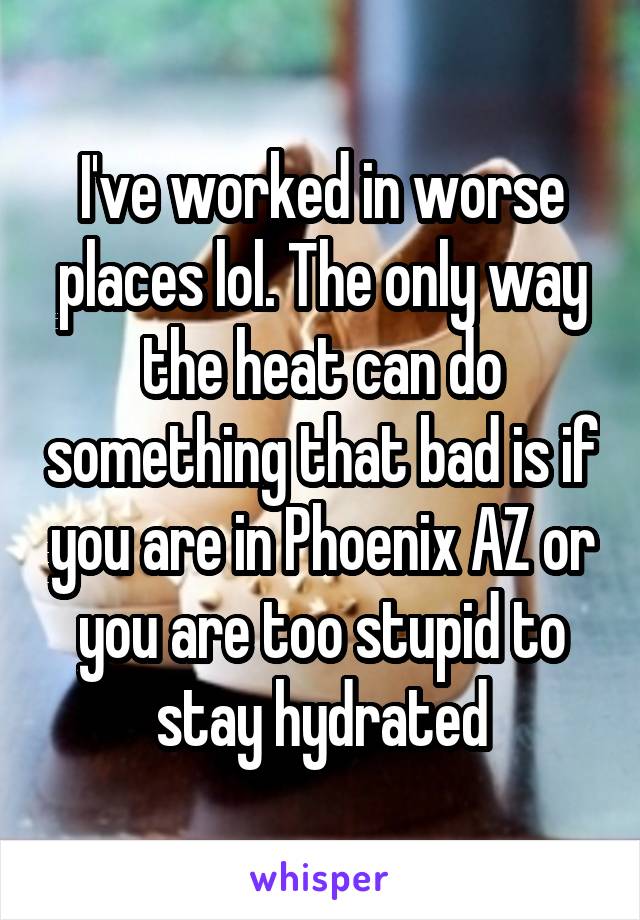 I've worked in worse places lol. The only way the heat can do something that bad is if you are in Phoenix AZ or you are too stupid to stay hydrated