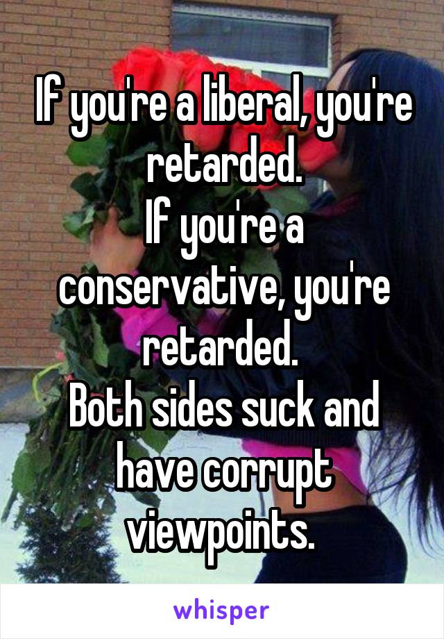If you're a liberal, you're retarded.
If you're a conservative, you're retarded. 
Both sides suck and have corrupt viewpoints. 