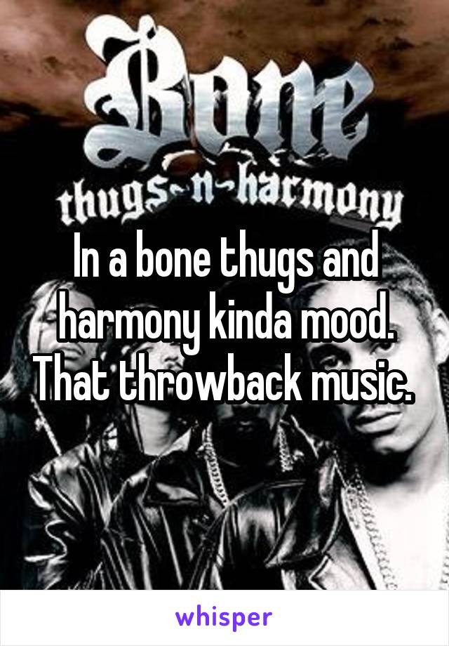 In a bone thugs and harmony kinda mood. That throwback music. 