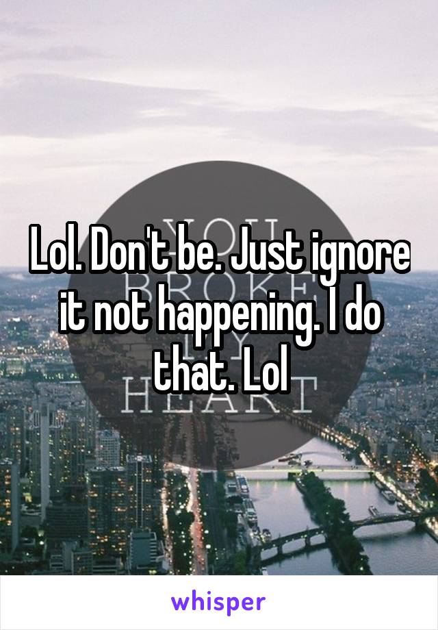 Lol. Don't be. Just ignore it not happening. I do that. Lol