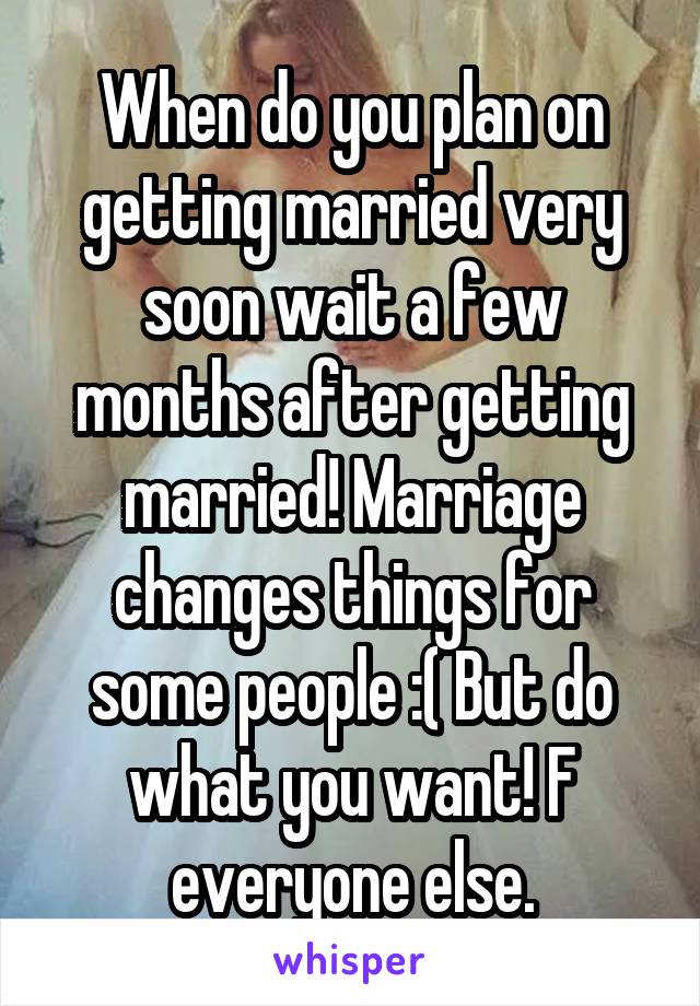 When do you plan on getting married very soon wait a few months after getting married! Marriage changes things for some people :( But do what you want! F everyone else.