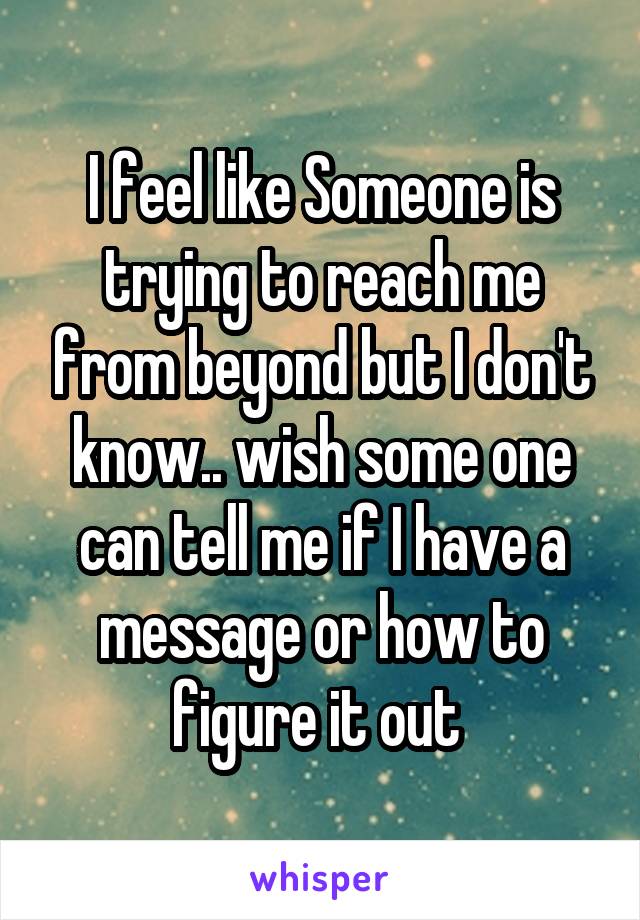I feel like Someone is trying to reach me from beyond but I don't know.. wish some one can tell me if I have a message or how to figure it out 