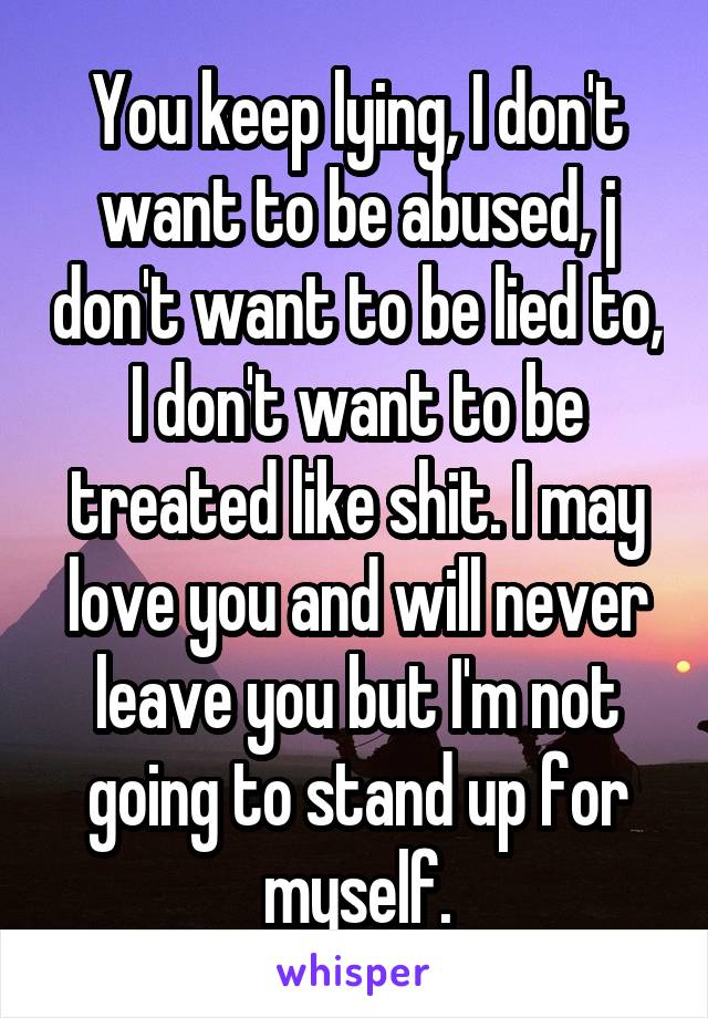 You keep lying, I don't want to be abused, j don't want to be lied to, I don't want to be treated like shit. I may love you and will never leave you but I'm not going to stand up for myself.
