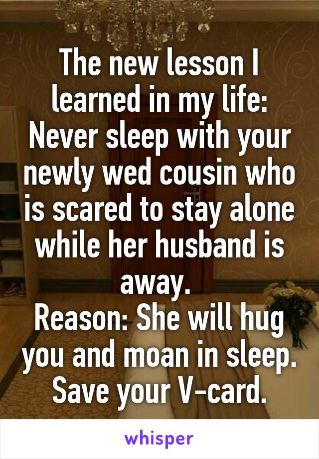 The new lesson I learned in my life: Never sleep with your newly wed cousin who is scared to stay alone while her husband is away. 
Reason: She will hug you and moan in sleep. Save your V-card.