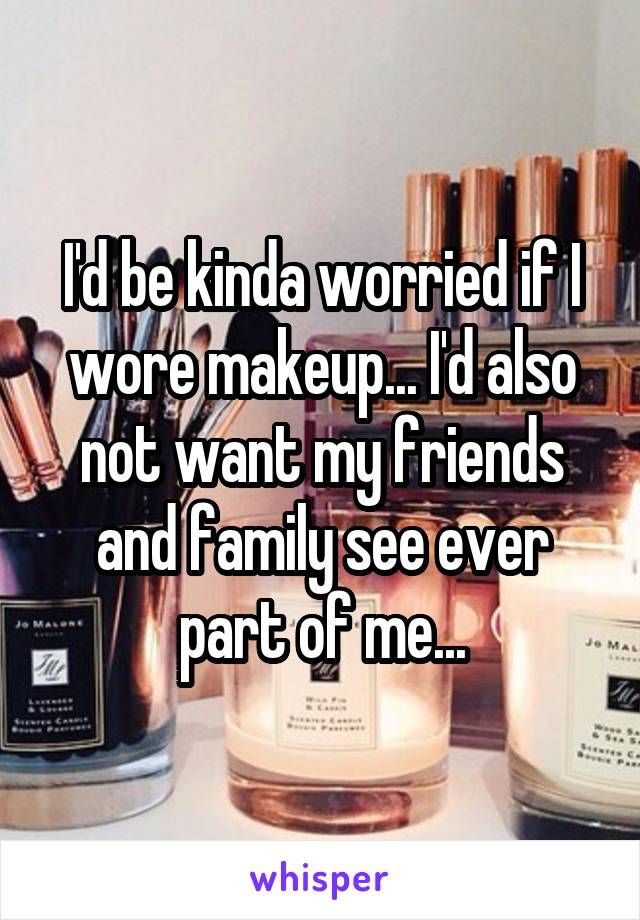 I'd be kinda worried if I wore makeup... I'd also not want my friends and family see ever part of me...