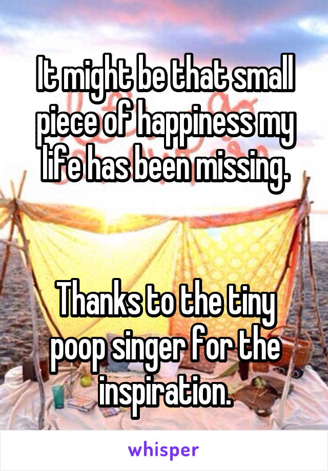It might be that small piece of happiness my life has been missing.


Thanks to the tiny poop singer for the inspiration.