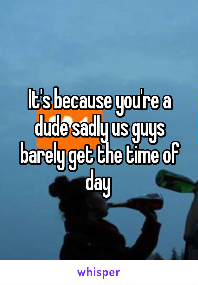 It's because you're a dude sadly us guys barely get the time of day 