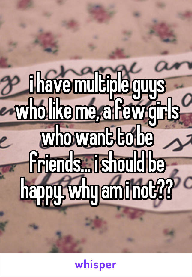i have multiple guys who like me, a few girls who want to be friends... i should be happy. why am i not??