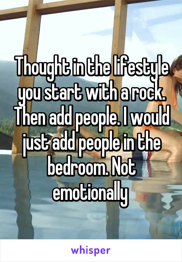 Thought in the lifestyle you start with a rock. Then add people. I would just add people in the bedroom. Not emotionally 