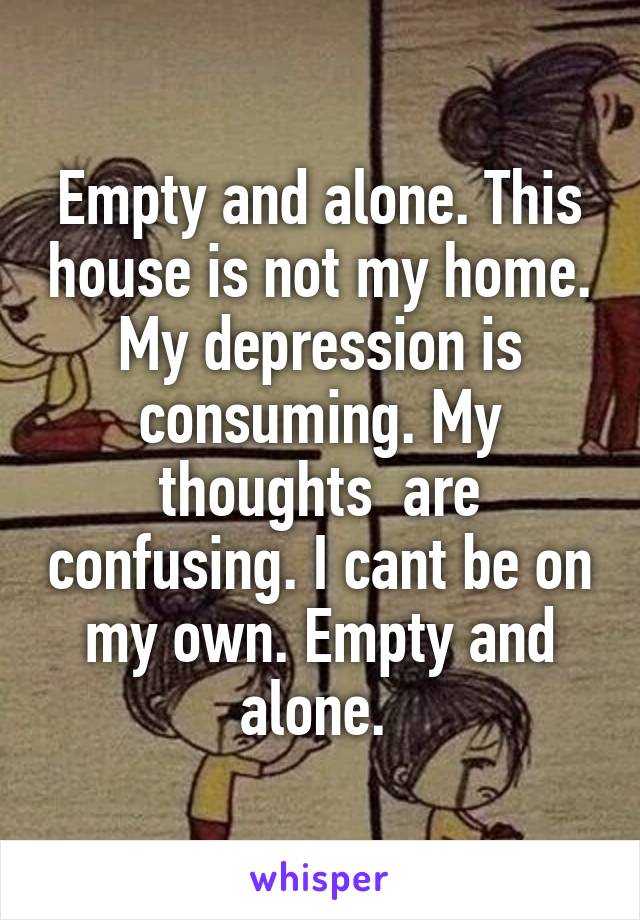 Empty and alone. This house is not my home. My depression is consuming. My thoughts  are confusing. I cant be on my own. Empty and alone. 