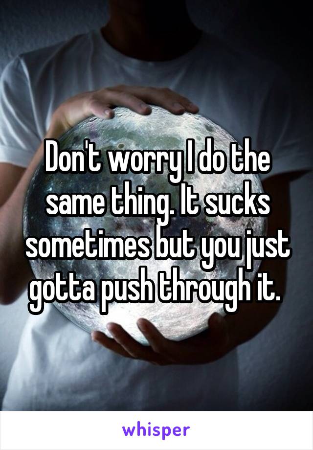Don't worry I do the same thing. It sucks sometimes but you just gotta push through it. 
