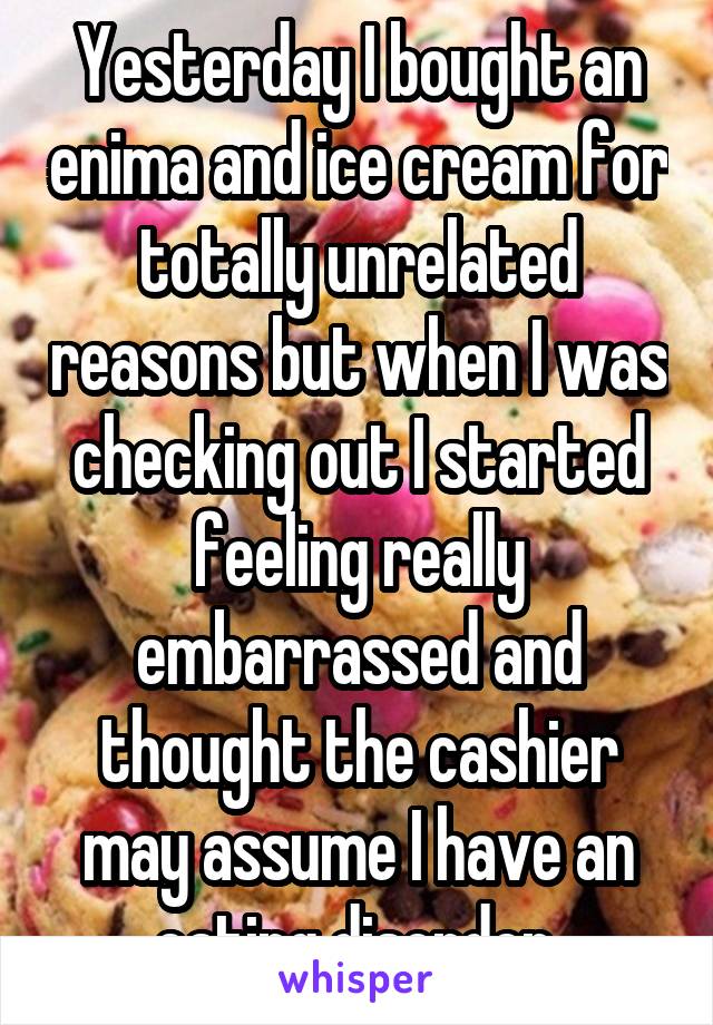 Yesterday I bought an enima and ice cream for totally unrelated reasons but when I was checking out I started feeling really embarrassed and thought the cashier may assume I have an eating disorder 