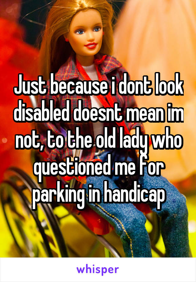 Just because i dont look disabled doesnt mean im not, to the old lady who questioned me for parking in handicap
