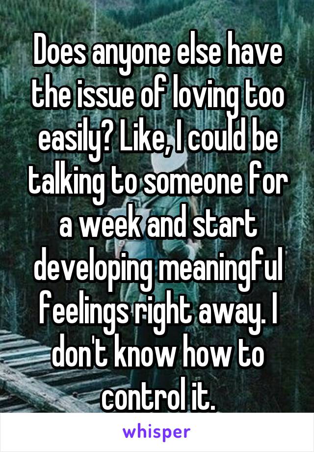 Does anyone else have the issue of loving too easily? Like, I could be talking to someone for a week and start developing meaningful feelings right away. I don't know how to control it.