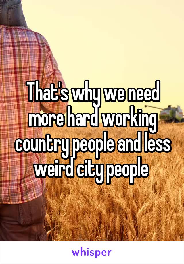 That's why we need more hard working country people and less weird city people 