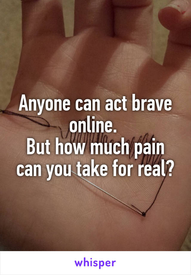 Anyone can act brave online. 
But how much pain can you take for real?