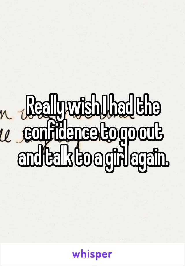 Really wish I had the confidence to go out and talk to a girl again.