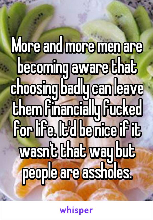 More and more men are becoming aware that choosing badly can leave them financially fucked for life. It'd be nice if it wasn't that way but people are assholes.