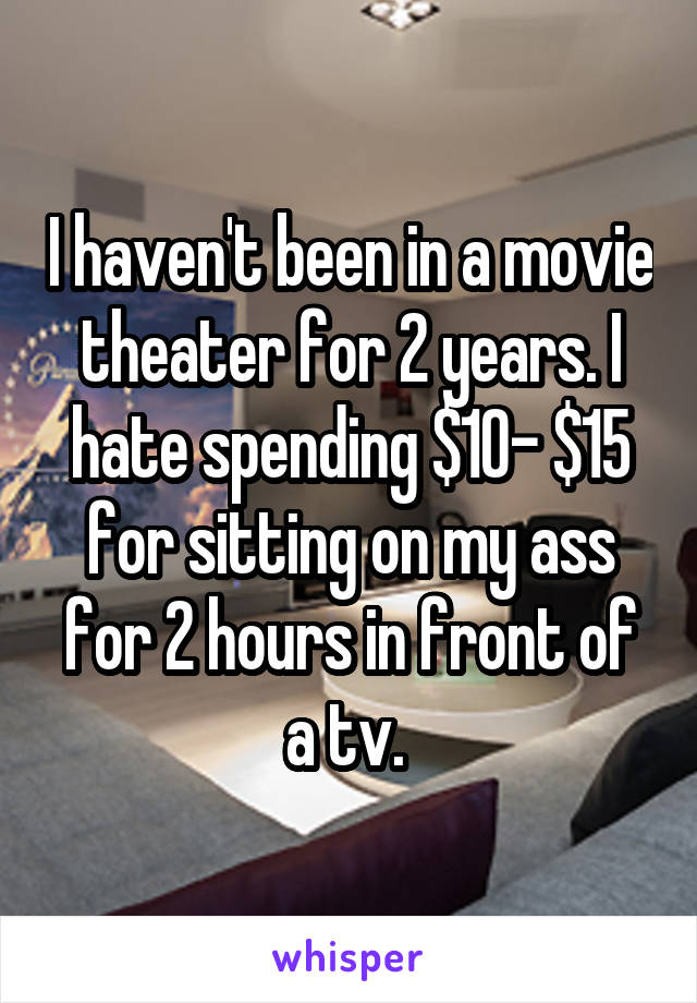 I haven't been in a movie theater for 2 years. I hate spending $10- $15 for sitting on my ass for 2 hours in front of a tv. 