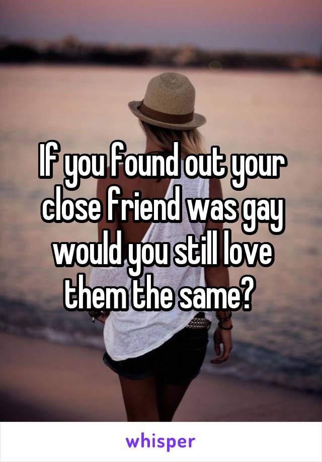 If you found out your close friend was gay would you still love them the same? 