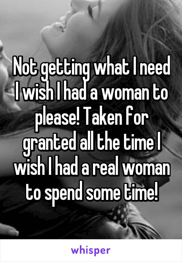 Not getting what I need I wish I had a woman to please! Taken for granted all the time I wish I had a real woman to spend some time!
