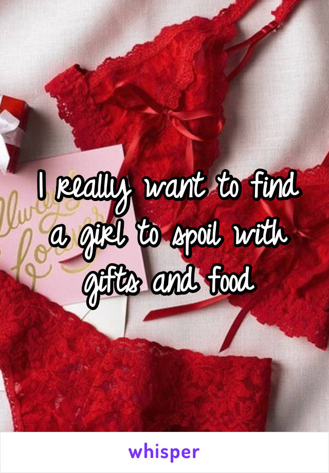 I really want to find a girl to spoil with gifts and food