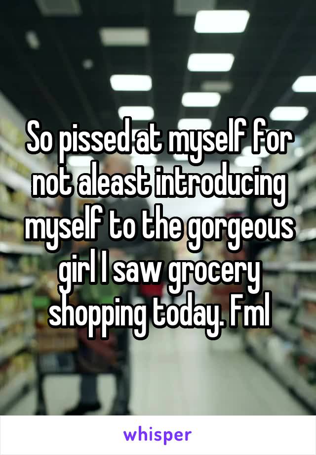 So pissed at myself for not aleast introducing myself to the gorgeous girl I saw grocery shopping today. Fml