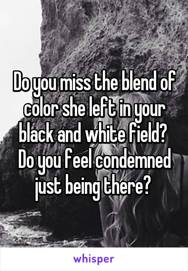 Do you miss the blend of color she left in your black and white field?  Do you feel condemned just being there? 