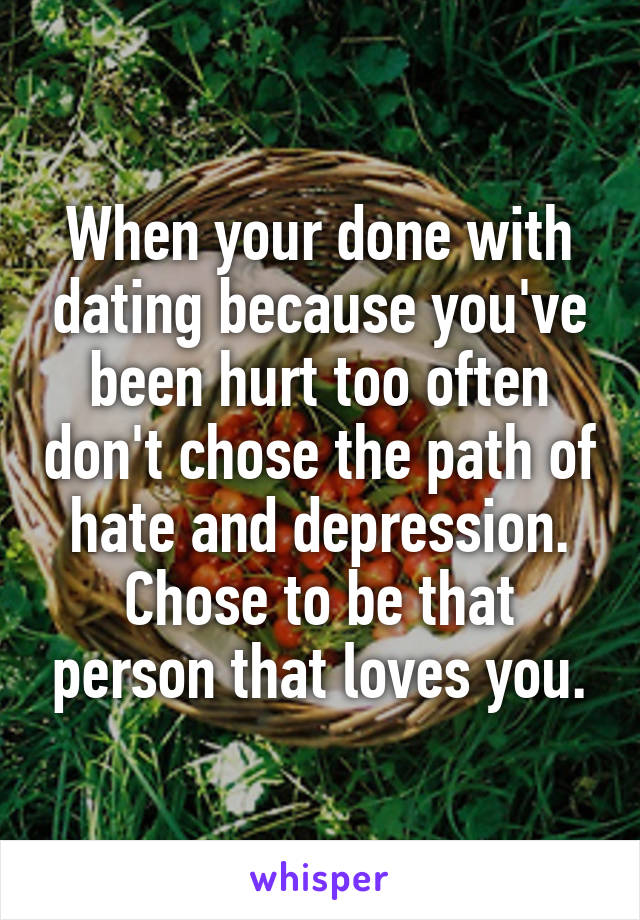 When your done with dating because you've been hurt too often don't chose the path of hate and depression. Chose to be that person that loves you.