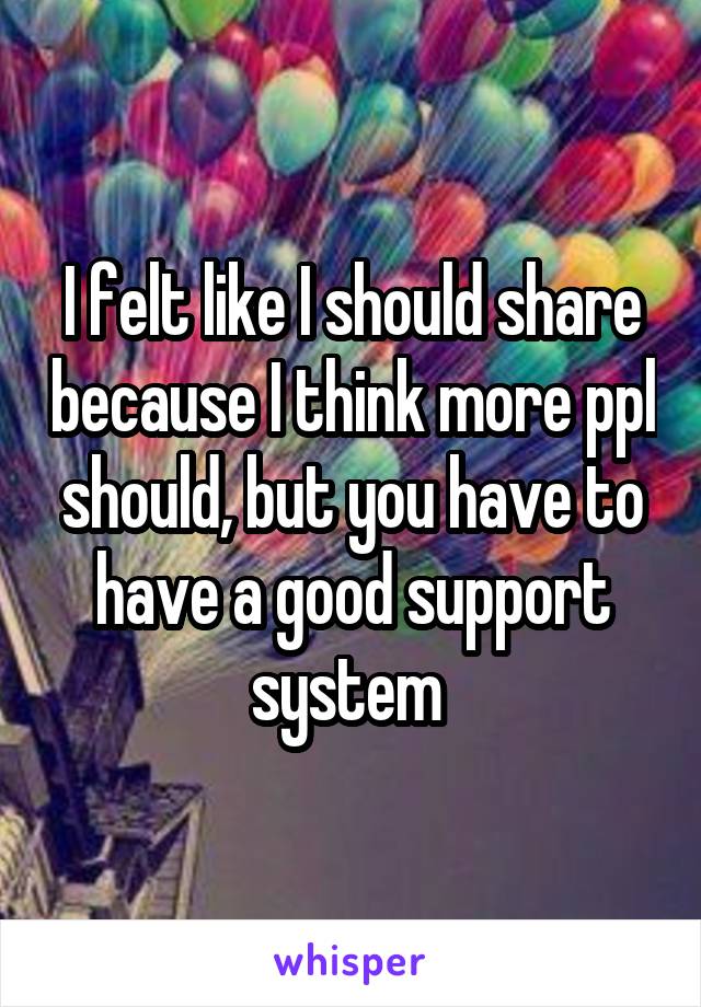 I felt like I should share because I think more ppl should, but you have to have a good support system 