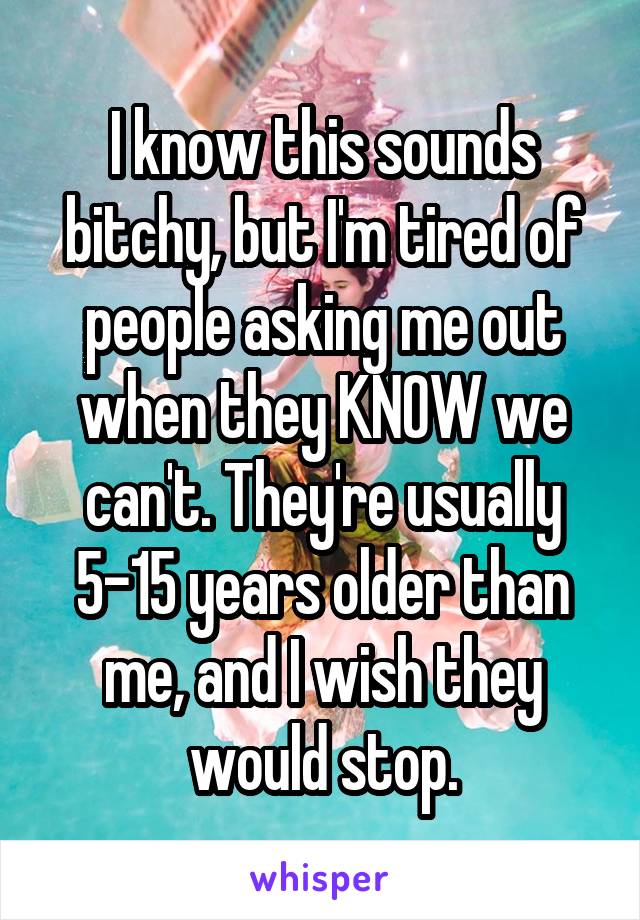 I know this sounds bitchy, but I'm tired of people asking me out when they KNOW we can't. They're usually 5-15 years older than me, and I wish they would stop.