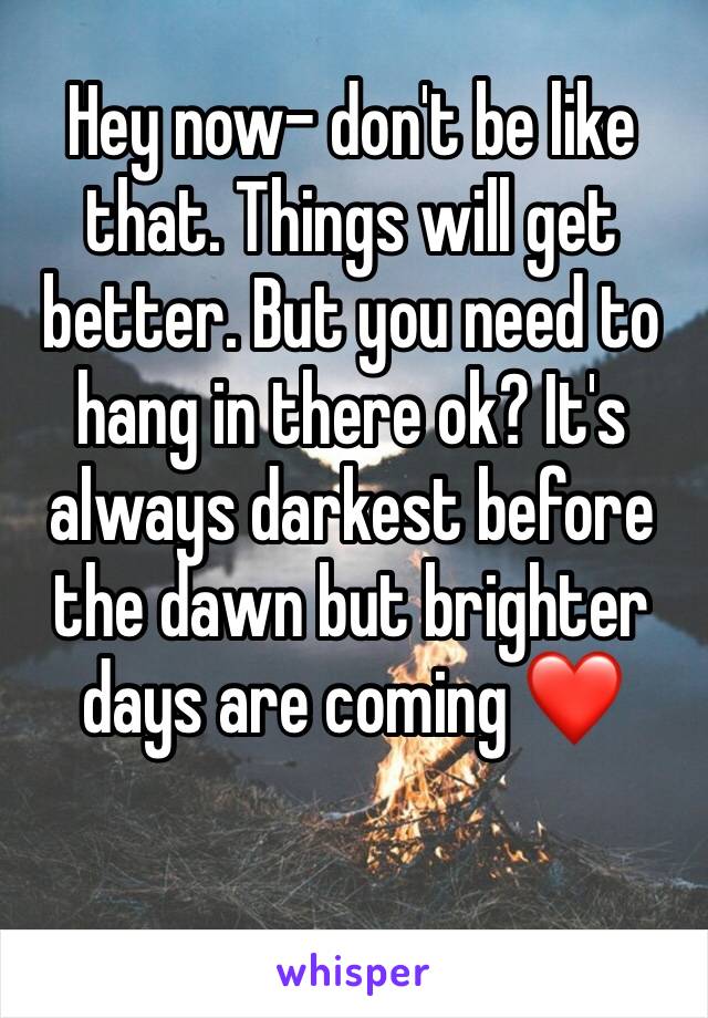Hey now- don't be like that. Things will get better. But you need to hang in there ok? It's always darkest before the dawn but brighter days are coming ❤️