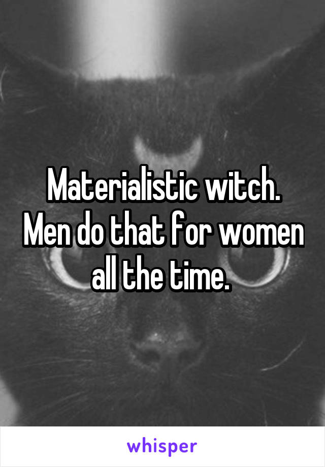 Materialistic witch. Men do that for women all the time. 
