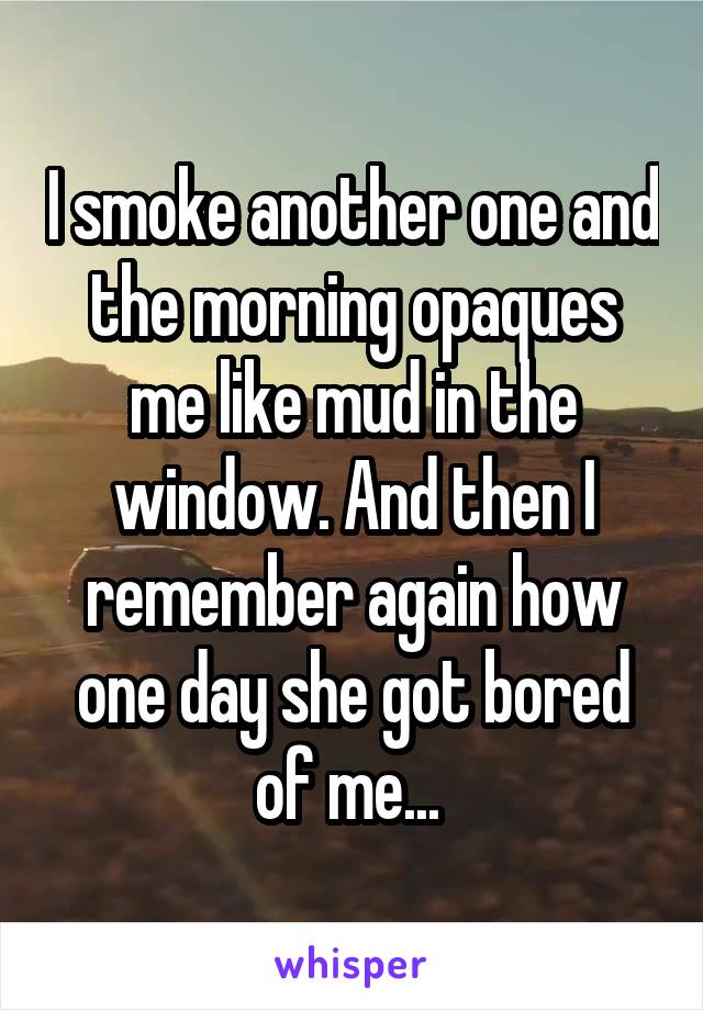 I smoke another one and the morning opaques me like mud in the window. And then I remember again how one day she got bored of me... 
