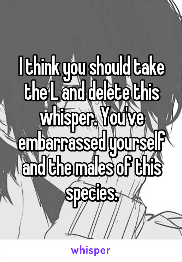 I think you should take the L and delete this whisper. You've embarrassed yourself and the males of this species.