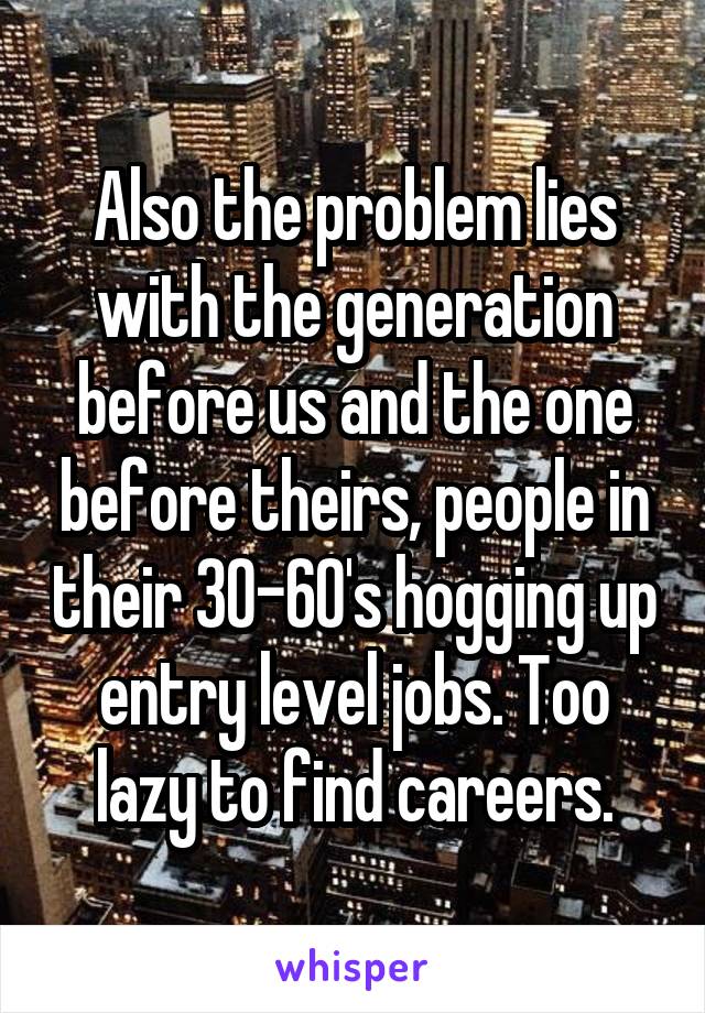 Also the problem lies with the generation before us and the one before theirs, people in their 30-60's hogging up entry level jobs. Too lazy to find careers.